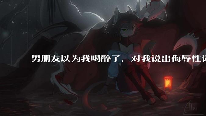 男朋友以为我喝醉了，对我说出侮辱性词汇，我该怎么办？