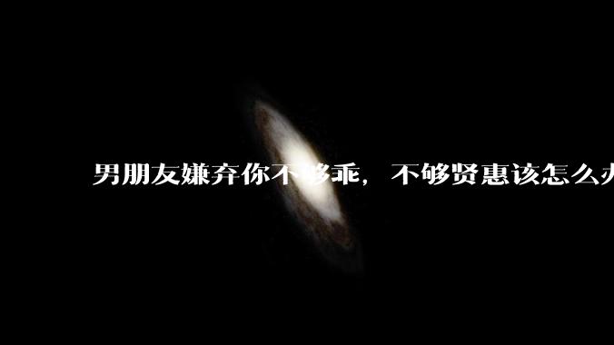 男朋友嫌弃你不够乖，不够贤惠该怎么办？