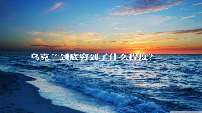 乌克兰到底穷到了什么程度？