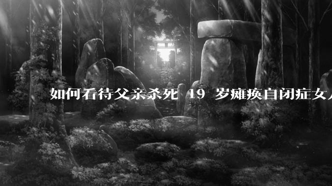 如何看待父亲杀死 19 岁瘫痪自闭症女儿？