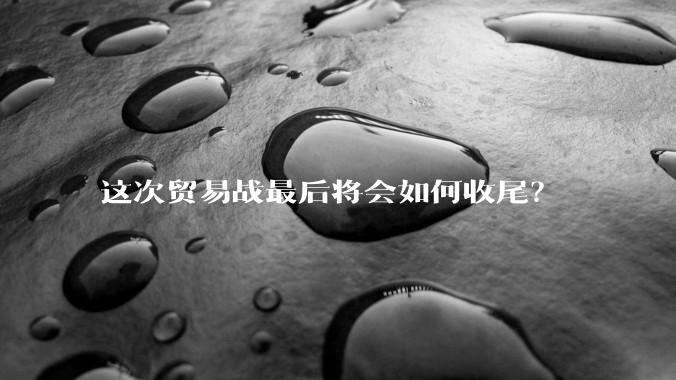 这次贸易战最后将会如何收尾？